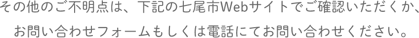 その他のご不明点は、下記の七尾市Webサイトでご確認いただくか、お問い合わせフォームもしくは電話にてお問い合わせください。